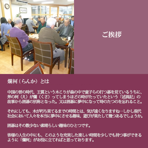 ご挨拶｜爛柯(らんか）とは中国の晋の時代、王質という木こりが森の中で童子らの打つ碁を見ているうちに、斧の柯(え)が爛(くさ)ってしまうほどの時がたっていたという、「述異記」の故事から、囲碁の別称となった。又は、囲碁に夢中になって時のたつのを忘れること。それにしても、木が朽ち果てるまでの時間とは、気が遠くなりますね・・しかし現代社会において、人々を本当に夢中にさせる趣味、遊びが果たして幾つあるでしょうか。囲碁は、その数少ない素晴らしい趣味のひとつです。皆様の人生の中にも、このような充実した楽しい時間を、少しでも持つ事が出来るように「爛柯」がお役に立てればと思っております。